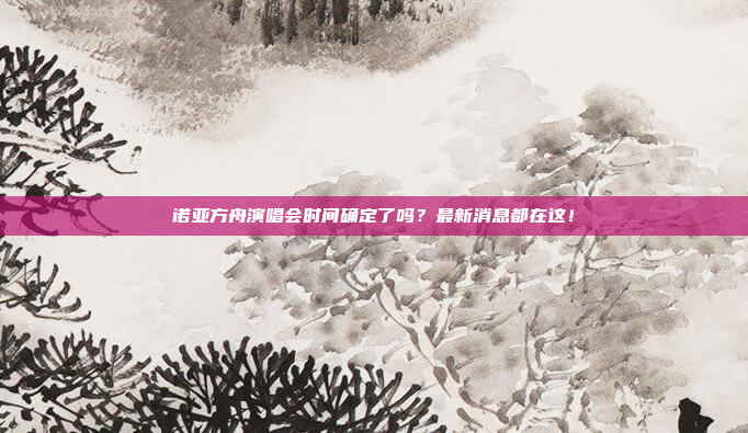 诺亚方舟演唱会时间确定了吗？最新消息都在这！