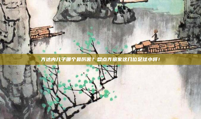 齐达内儿子哪个最厉害？盘点齐祖家这几位足球小将！