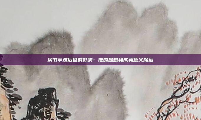 房书亭对后世的影响：他的思想和成就意义深远