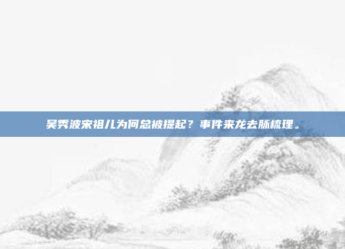 吴秀波宋祖儿为何总被提起？事件来龙去脉梳理。