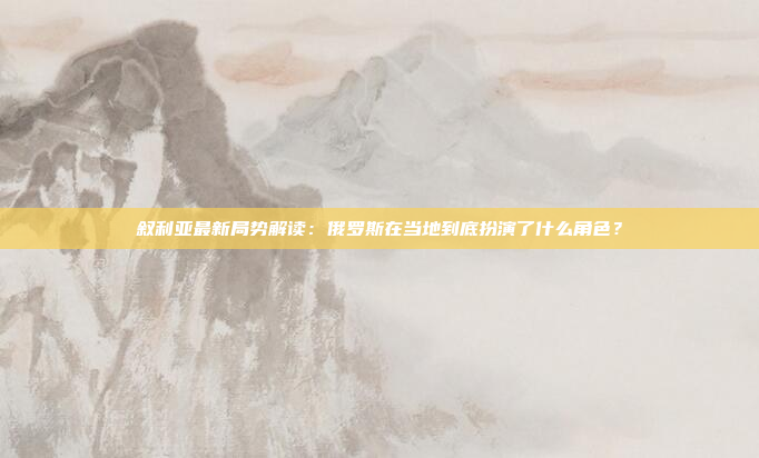 叙利亚最新局势解读：俄罗斯在当地到底扮演了什么角色？