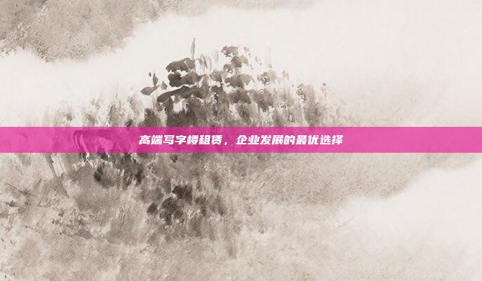 高端写字楼租赁，企业发展的最优选择