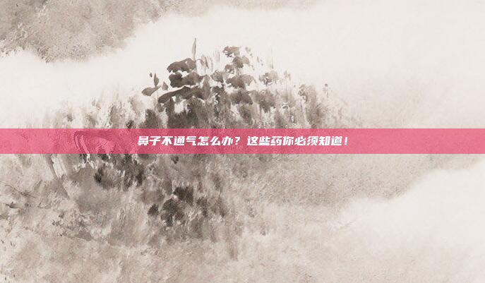鼻子不通气怎么办？这些药你必须知道！