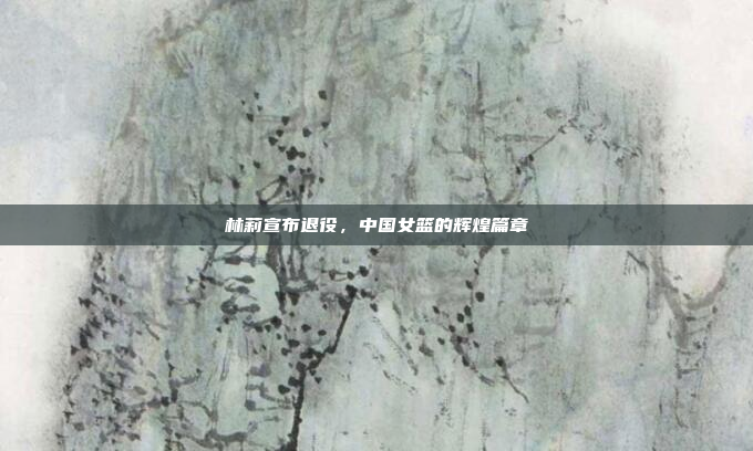 林莉宣布退役，中国女篮的辉煌篇章