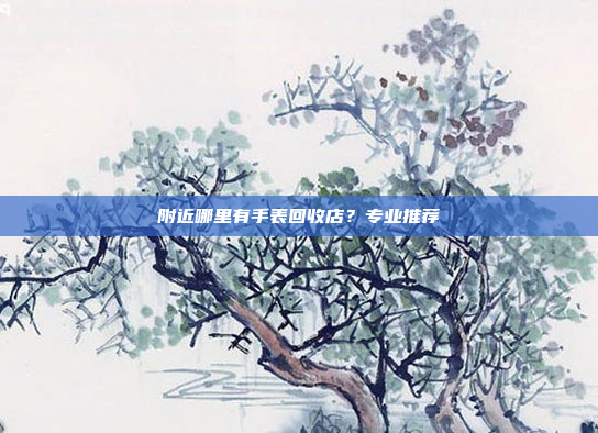 附近哪里有手表回收店？专业推荐