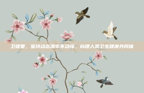 卫健委，坚持动态清零不动摇，构建人类卫生健康共同体