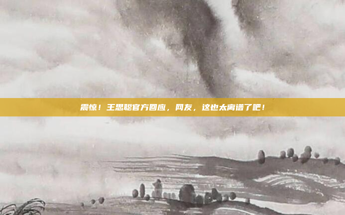 震惊！王思聪官方回应，网友，这也太离谱了吧！