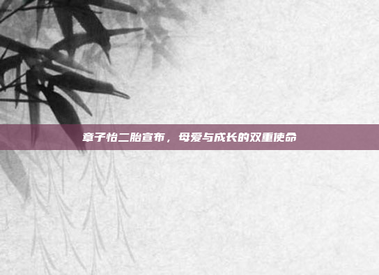 章子怡二胎宣布，母爱与成长的双重使命