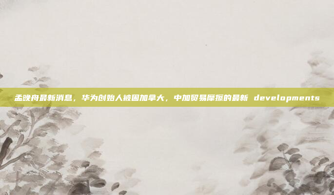 孟晚舟最新消息，华为创始人被困加拿大，中加贸易摩擦的最新 developments