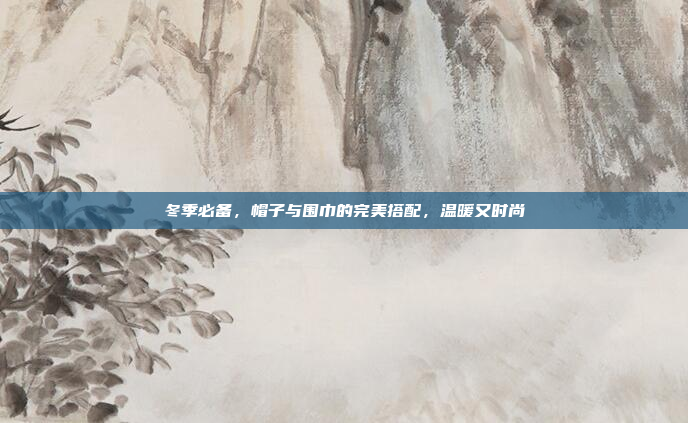 冬季必备,帽子与围巾的完美搭配,温暖又时尚