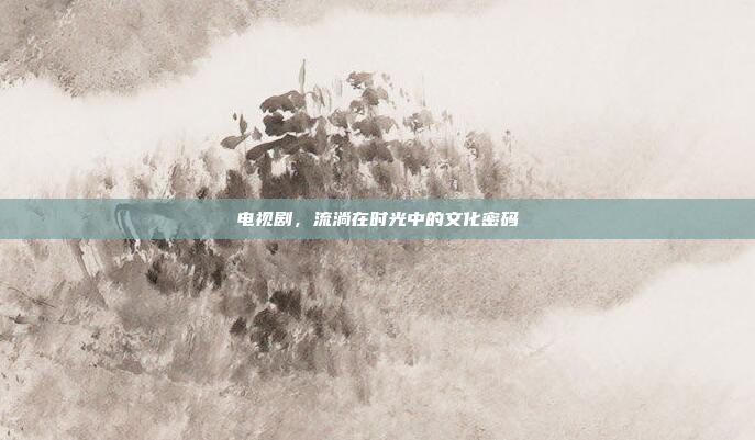 电视剧,流淌在时光中的文化密码
