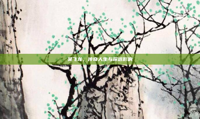 吴飞龙，传奇人生与深远影响