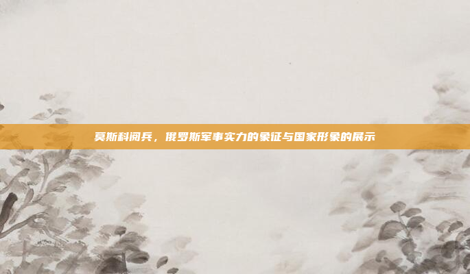 莫斯科阅兵，俄罗斯军事实力的象征与国家形象的展示