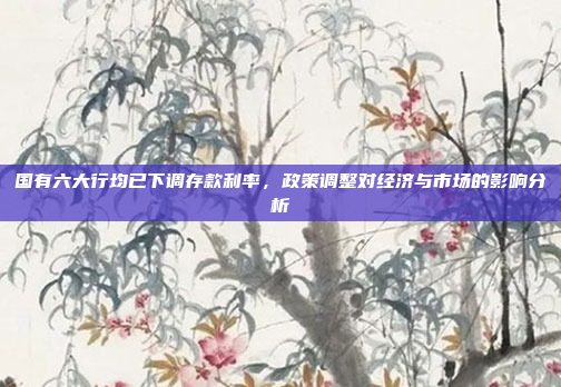 国有六大行均已下调存款利率，政策调整对经济与市场的影响分析