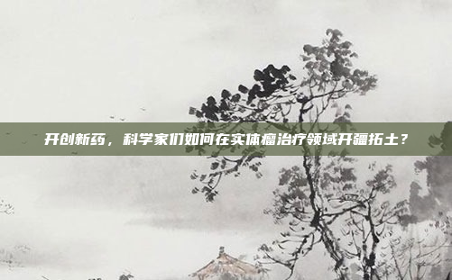 开创新药，科学家们如何在实体瘤治疗领域开疆拓土？