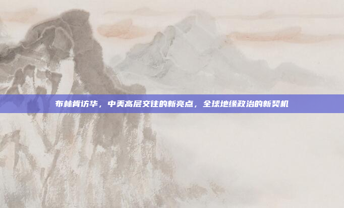 布林肯访华，中美高层交往的新亮点，全球地缘政治的新契机