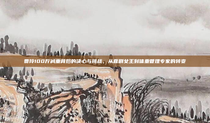 贾玲100斤减重背后的决心与挑战，从喜剧女王到体重管理专家的转变