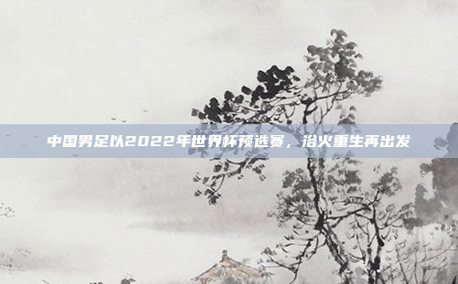 中国男足以2022年世界杯预选赛，浴火重生再出发