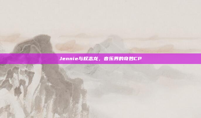 Jennie与权志龙，音乐界的奇妙CP