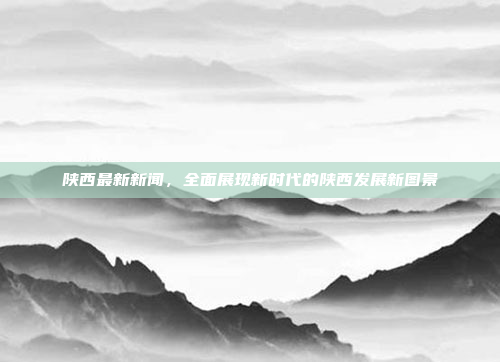陕西最新新闻，全面展现新时代的陕西发展新图景