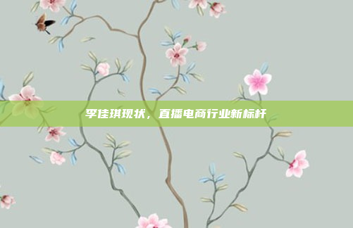 李佳琪现状，直播电商行业新标杆