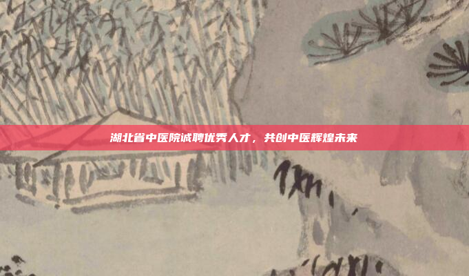 湖北省中医院诚聘优秀人才，共创中医辉煌未来