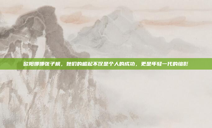 欧阳娜娜张子枫，她们的崛起不仅是个人的成功，更是年轻一代的缩影