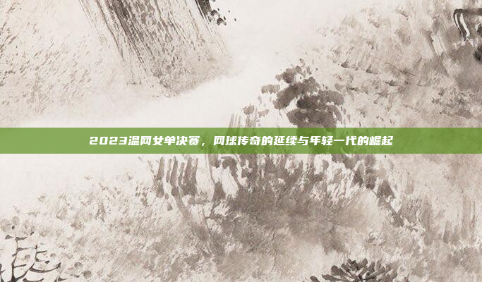 2023温网女单决赛，网球传奇的延续与年轻一代的崛起