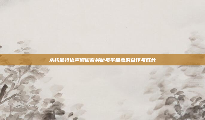 从我是特优声剧团看吴昕与李维嘉的合作与成长