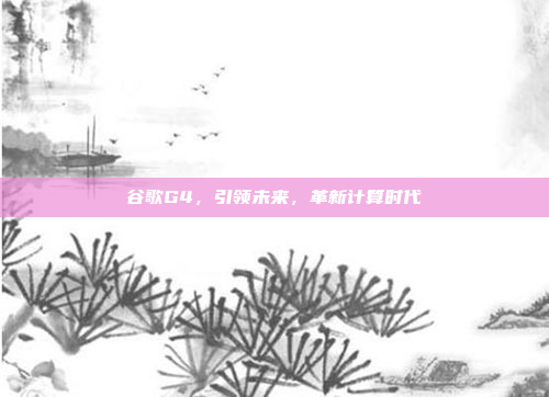 谷歌G4，引领未来，革新计算时代