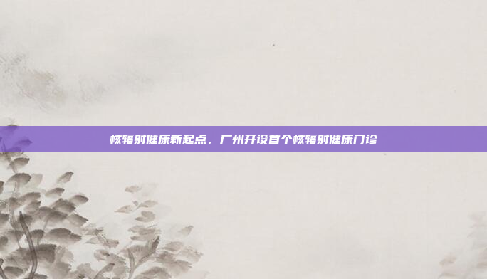 核辐射健康新起点,广州开设首个核辐射健康门诊