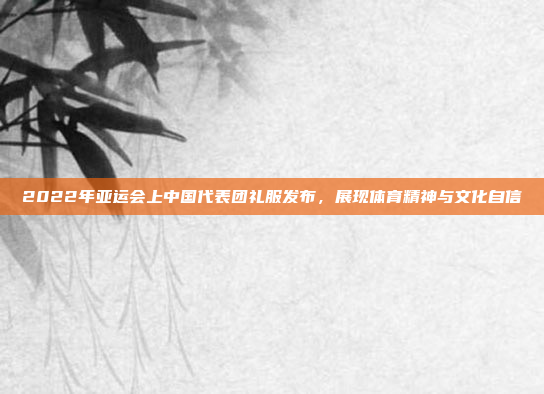 2022年亚运会上中国代表团礼服发布,展现体育精神与文化自信
