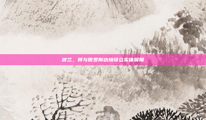 波兰，将与俄罗斯边境设立实体屏障