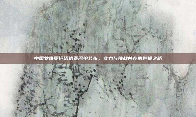 中国女排奥运资格赛名单公布，实力与挑战并存的选拔之路