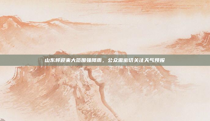山东将迎来大范围强降雨，公众需密切关注天气预报