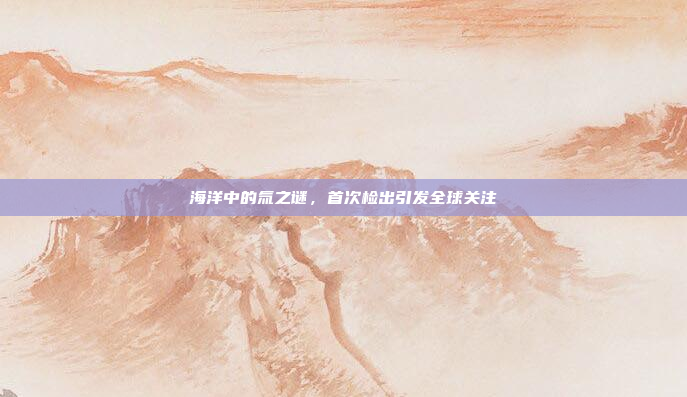 海洋中的氚之谜，首次检出引发全球关注