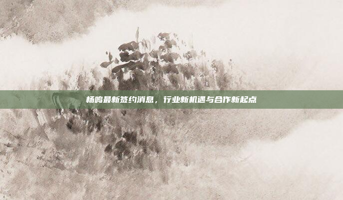 杨鸣最新签约消息，行业新机遇与合作新起点