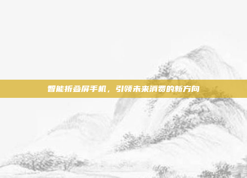 智能折叠屏手机，引领未来消费的新方向