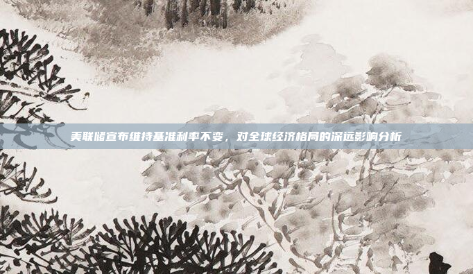 美联储宣布维持基准利率不变，对全球经济格局的深远影响分析