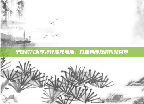 宁德时代发布神行超充电池，开启新能源时代新篇章