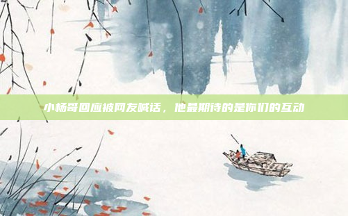 小杨哥回应被网友喊话，他最期待的是你们的互动