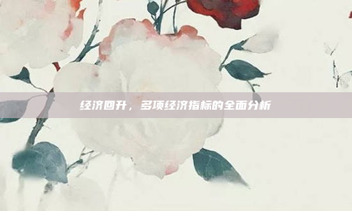 经济回升，多项经济指标的全面分析