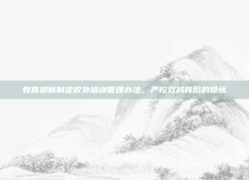 教育部新制定校外培训管理办法，严控双减背后的隐忧