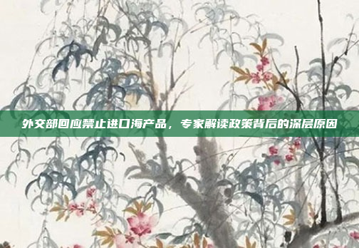 外交部回应禁止进口海产品，专家解读政策背后的深层原因