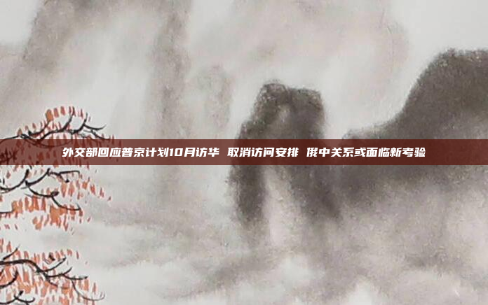 外交部回应普京计划10月访华 取消访问安排 俄中关系或面临新考验