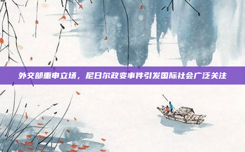 外交部重申立场，尼日尔政变事件引发国际社会广泛关注