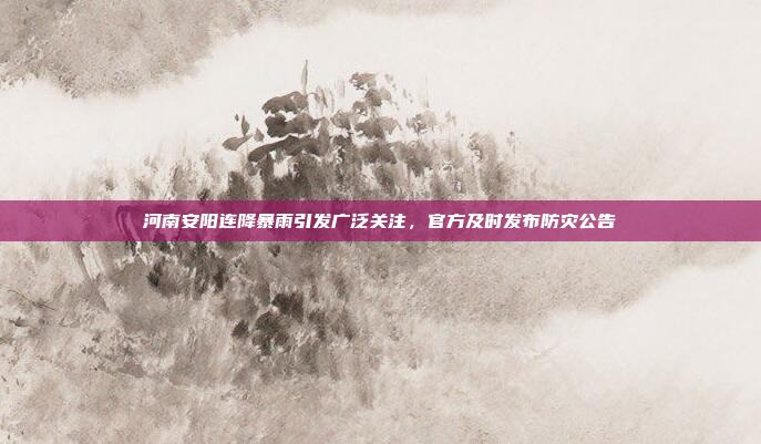 河南安阳连降暴雨引发广泛关注，官方及时发布防灾公告