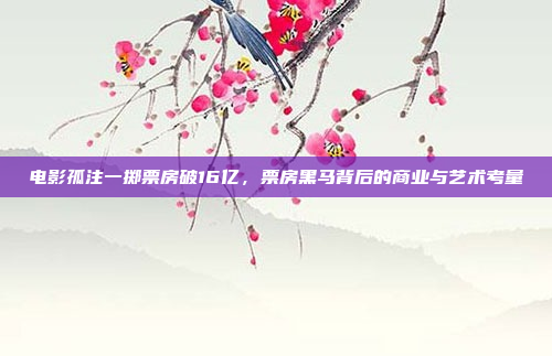 电影孤注一掷票房破16亿，票房黑马背后的商业与艺术考量