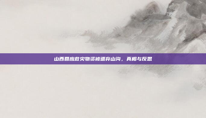 山西回应救灾物资被遗弃山沟，真相与反思