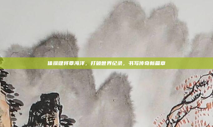 体操健将覃海洋，打破世界纪录，书写传奇新篇章